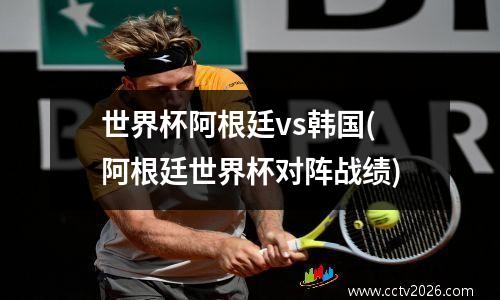 世界杯阿根廷vs韩国(阿根廷世界杯对阵战绩)
