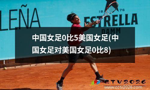 中国女足0比5美国女足(中国女足对美国女足0比8)