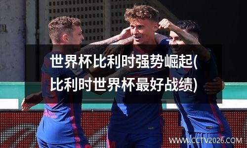 世界杯比利时强势崛起(比利时世界杯最好战绩)