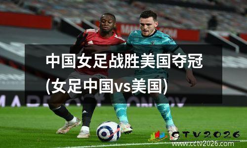 中国女足战胜美国夺冠(女足中国vs美国)