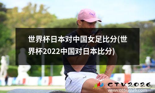 世界杯日本对中国女足比分(世界杯2022中国对日本比分)