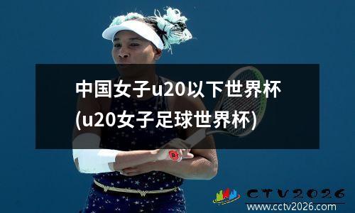 中国女子u20以下世界杯(u20女子足球世界杯)
