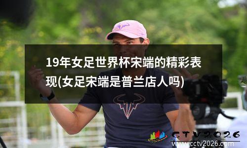 19年女足世界杯宋端的精彩表现(女足宋端是普兰店人吗)