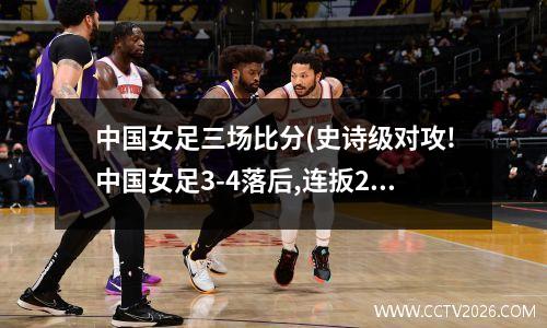 中国女足三场比分(史诗级对攻!中国女足3-4落后,连扳2球绝杀世界第1)