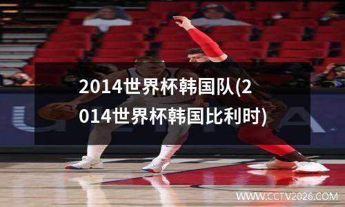 2014世界杯韩国队(2014世界杯韩国比利时)