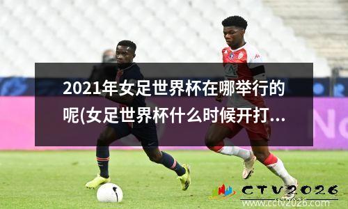 2021年女足世界杯在哪举行的呢(女足世界杯什么时候开打)