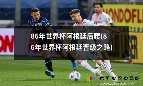 86年世界杯阿根廷后腰(86年世界杯阿根廷晋级之路)