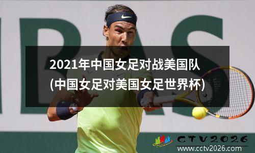 2021年中国女足对战美国队(中国女足对美国女足世界杯)