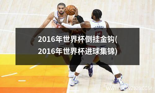 2016年世界杯倒挂金钩(2016年世界杯进球集锦)