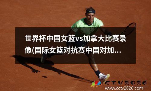 世界杯中国女篮vs加拿大比赛录像(国际女篮对抗赛中国对加拿大录像回放)