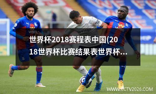 世界杯2018赛程表中国(2018世界杯比赛结果表世界杯比赛时间)