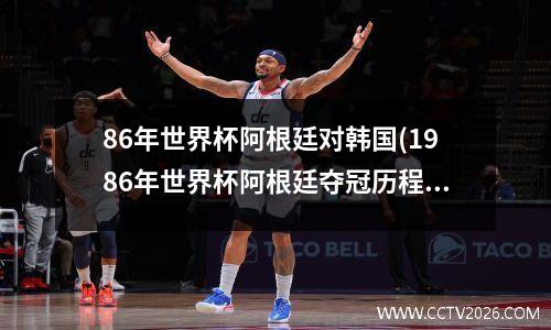 86年世界杯阿根廷对韩国(1986年世界杯阿根廷夺冠历程)