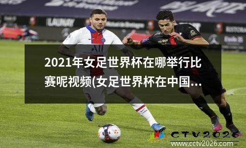 2021年女足世界杯在哪举行比赛呢视频(女足世界杯在中国举办过吗)