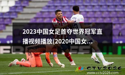 2023中国女足首夺世界冠军直播视频播放(2020中国女足直播)