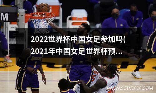 2022世界杯中国女足参加吗(2021年中国女足世界杯预选赛)