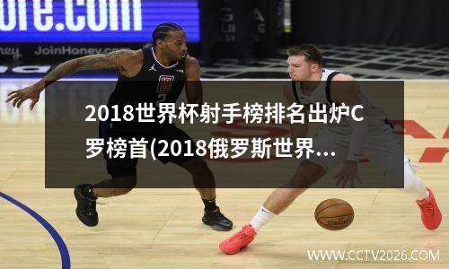 2018世界杯射手榜排名出炉C罗榜首(2018俄罗斯世界杯最佳射手)