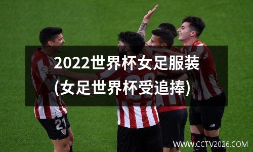 2022世界杯女足服装(女足世界杯受追捧)