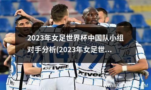 2023年女足世界杯中国队小组对手分析(2023年女足世界杯时间)