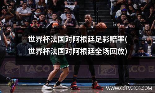 世界杯法国对阿根廷足彩赔率(世界杯法国对阿根廷全场回放)