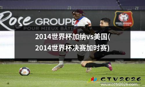 2014世界杯加纳vs美国(2014世界杯决赛加时赛)