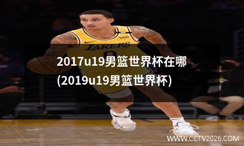 2017u19男篮世界杯在哪(2019u19男篮世界杯)