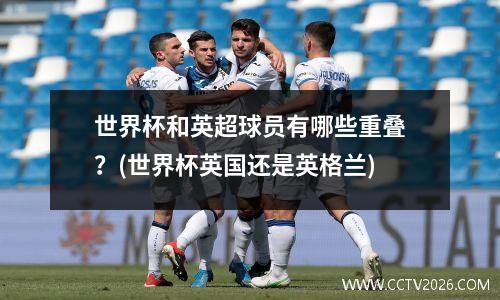 世界杯和英超球员有哪些重叠？(世界杯英国还是英格兰)