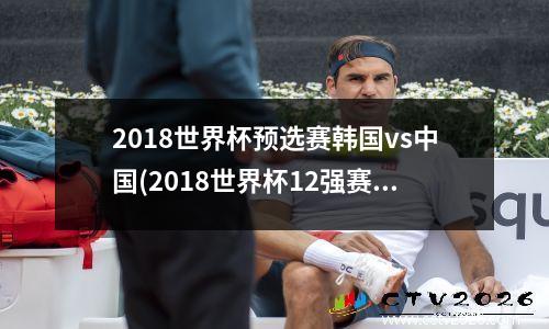 2018世界杯预选赛韩国vs中国(2018世界杯12强赛第1轮韩国对中国足球比赛录像)