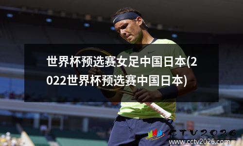 世界杯预选赛女足中国日本(2022世界杯预选赛中国日本)