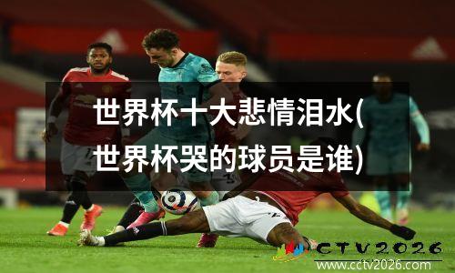 世界杯十大悲情泪水(世界杯哭的球员是谁)