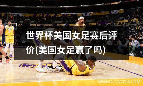 世界杯美国女足赛后评价(美国女足赢了吗)