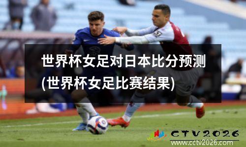 世界杯女足对日本比分预测(世界杯女足比赛结果)