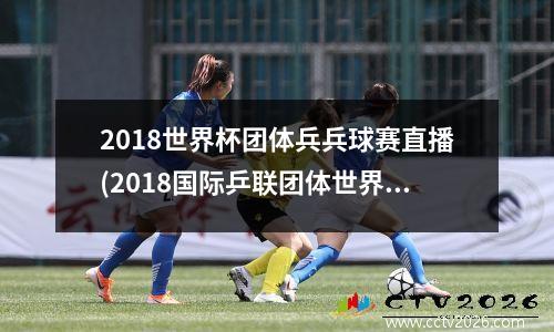 2018世界杯团体兵兵球赛直播(2018国际乒联团体世界杯)