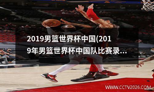 2019男篮世界杯中国(2019年男篮世界杯中国队比赛录像回放)