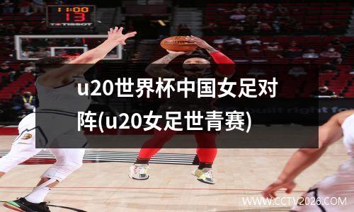 u20世界杯中国女足对阵(u20女足世青赛)