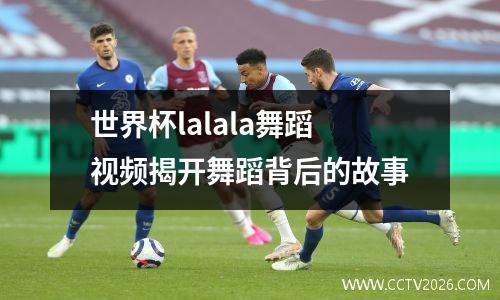 世界杯lalala舞蹈视频揭开舞蹈背后的故事