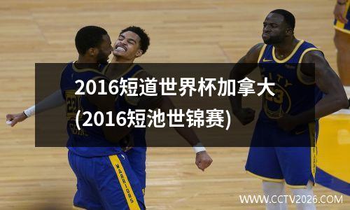 2016短道世界杯加拿大(2016短池世锦赛)