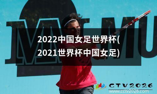 2022中国女足世界杯(2021世界杯中国女足)