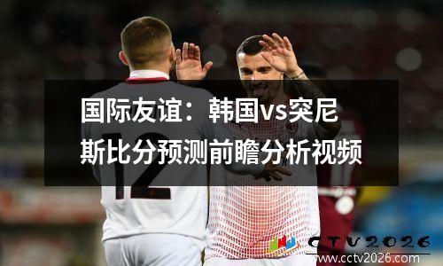 国际友谊：韩国vs突尼斯比分预测前瞻分析视频
