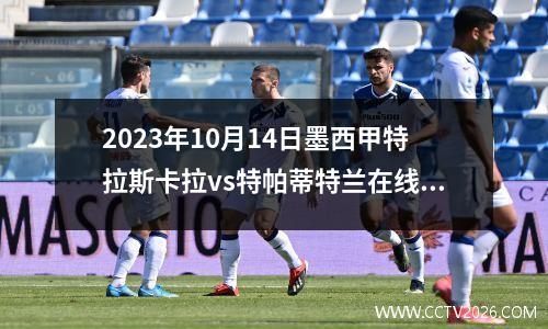 2023年10月14日墨西甲特拉斯卡拉vs特帕蒂特兰在线直播