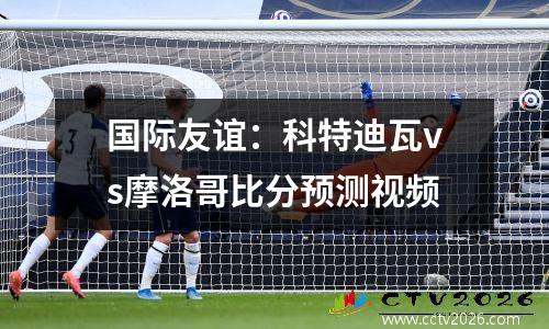 国际友谊：科特迪瓦vs摩洛哥比分预测视频