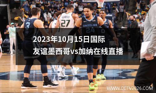 2023年10月15日国际友谊墨西哥vs加纳在线直播