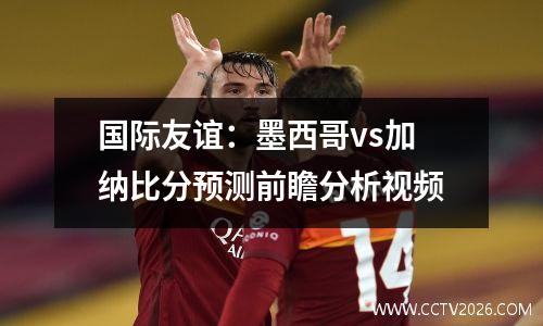 国际友谊：墨西哥vs加纳比分预测前瞻分析视频