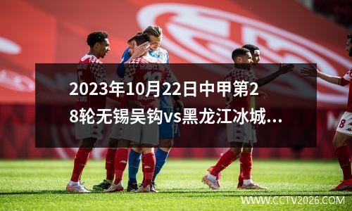 2023年10月22日中甲第28轮无锡吴钩vs黑龙江冰城在线直播