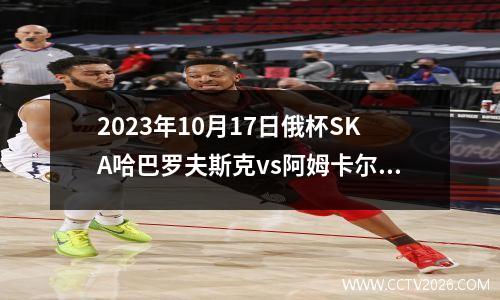 2023年10月17日俄杯SKA哈巴罗夫斯克vs阿姆卡尔在线直播