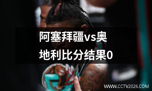 阿塞拜疆vs奥地利比分结果0