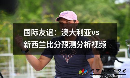 国际友谊：澳大利亚vs新西兰比分预测分析视频