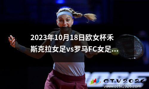 2023年10月18日欧女杯禾斯克拉女足vs罗马FC女足在线直播