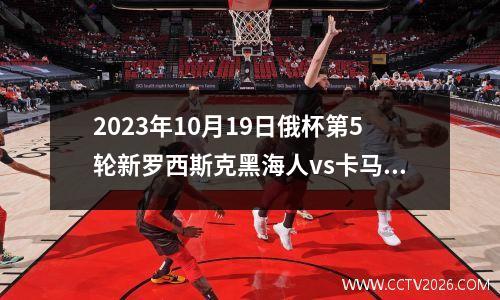 2023年10月19日俄杯第5轮新罗西斯克黑海人vs卡马斯在线直播