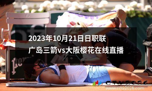 2023年10月21日日职联广岛三箭vs大阪樱花在线直播