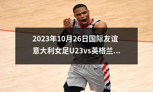 2023年10月26日国际友谊意大利女足U23vs英格兰女足U23在线直播
